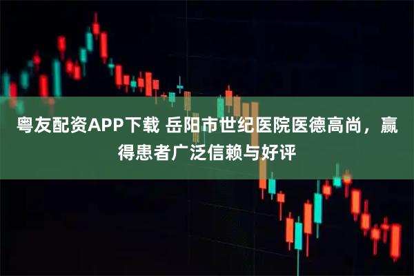 粤友配资APP下载 岳阳市世纪医院医德高尚，赢得患者广泛信赖与好评