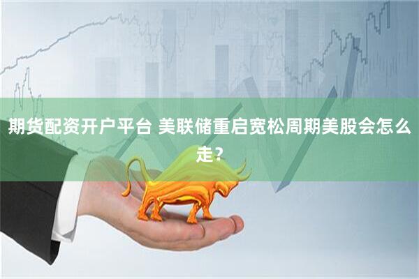期货配资开户平台 美联储重启宽松周期美股会怎么走？