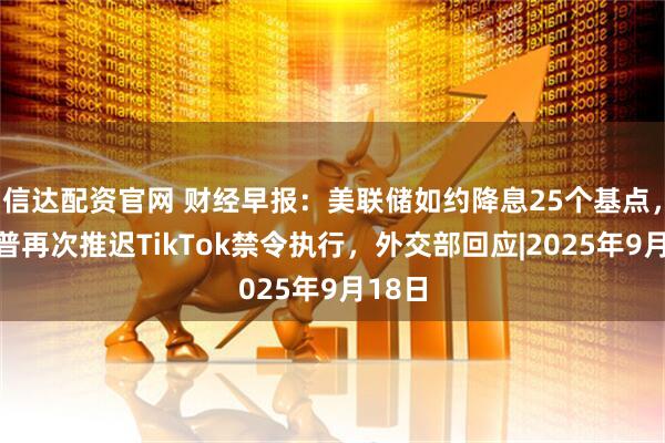 信达配资官网 财经早报：美联储如约降息25个基点，特朗普再次推迟TikTok禁令执行，外交部回应|2025年9月18日