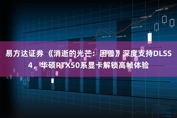 易方达证券 《消逝的光芒:困兽》深度支持DLSS4,华硕RTX50系显卡解锁高帧体验