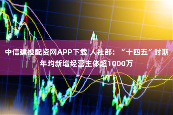 中信建投配资网APP下载 人社部：“十四五”时期年均新增经营主体超1000万