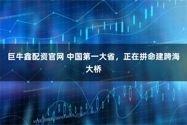 巨牛鑫配资官网 中国第一大省，正在拼命建跨海大桥