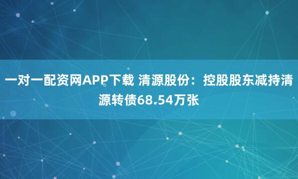 一对一配资网APP下载 清源股份:控股股东减持清源转债68.54万张