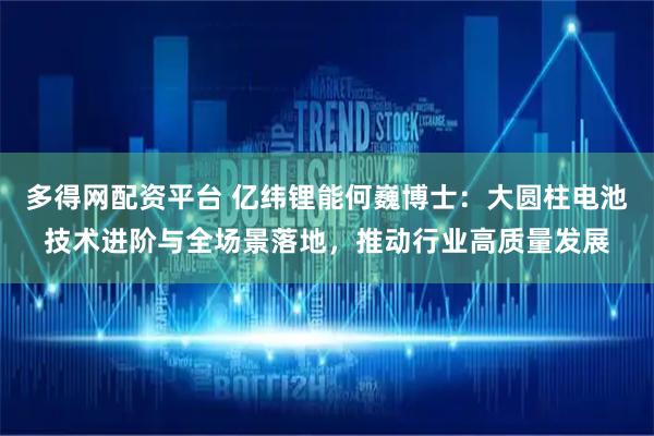 多得网配资平台 亿纬锂能何巍博士：大圆柱电池技术进阶与全场景落地，推动行业高质量发展