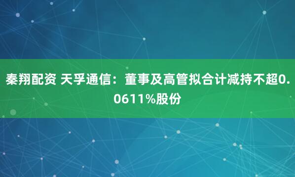 秦翔配资 天孚通信：董事及高管拟合计减持不超0.0611%股份