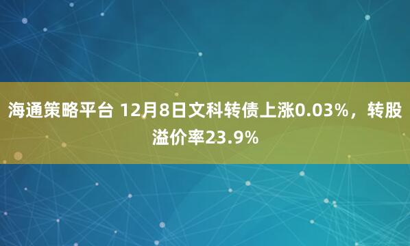 海通策略平台 12月8日文科转债上涨0.03%，转股溢价率23.9%