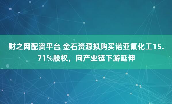 财之网配资平台 金石资源拟购买诺亚氟化工15.71%股权，向产业链下游延伸