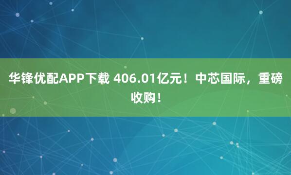 华锋优配APP下载 406.01亿元!中芯国际,重磅收购!
