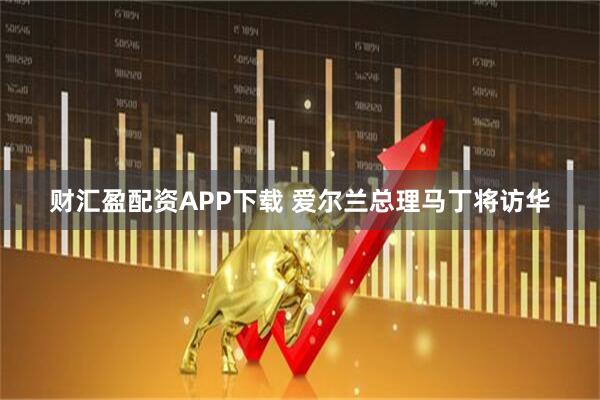 财汇盈配资APP下载 爱尔兰总理马丁将访华
