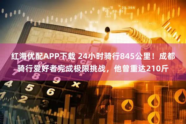 红海优配APP下载 24小时骑行845公里！成都骑行爱好者完成极限挑战，他曾重达210斤