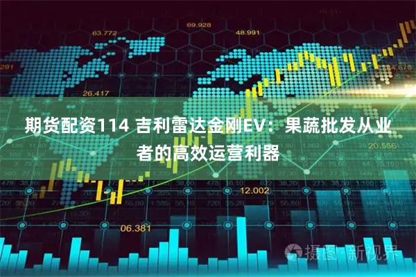期货配资114 吉利雷达金刚EV：果蔬批发从业者的高效运营利器