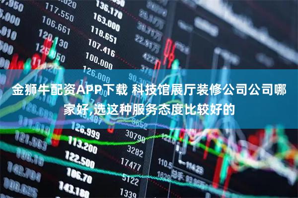 金狮牛配资APP下载 科技馆展厅装修公司公司哪家好,选这种服务态度比较好的