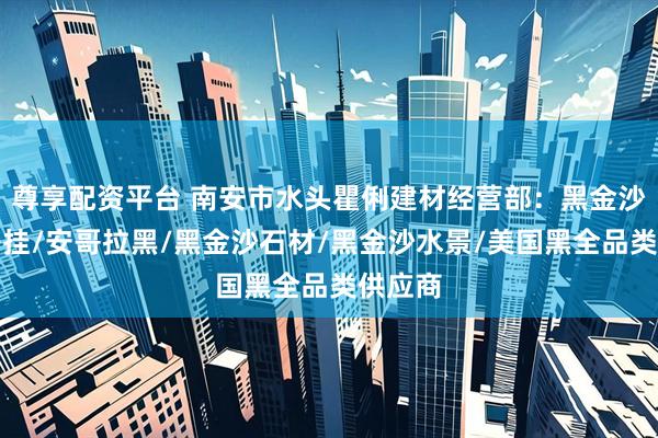 尊享配资平台 南安市水头瞿俐建材经营部：黑金沙外墙干挂/安哥拉黑/黑金沙石材/黑金沙水景/美国黑全品类供应商