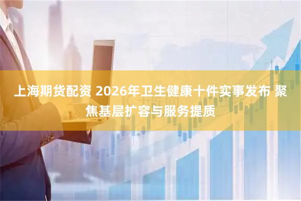 上海期货配资 2026年卫生健康十件实事发布 聚焦基层扩容与服务提质
