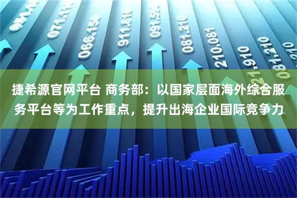 捷希源官网平台 商务部：以国家层面海外综合服务平台等为工作重点，提升出海企业国际竞争力