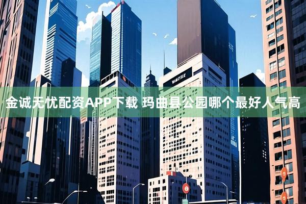 金诚无忧配资APP下载 玛曲县公园哪个最好人气高