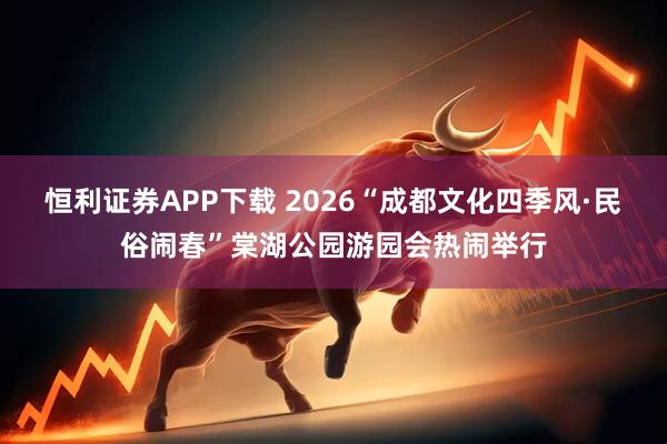 恒利证券APP下载 2026“成都文化四季风·民俗闹春”棠湖公园游园会热闹举行