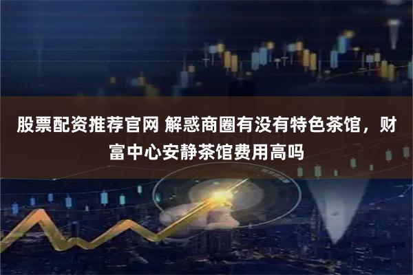 股票配资推荐官网 解惑商圈有没有特色茶馆，财富中心安静茶馆费用高吗