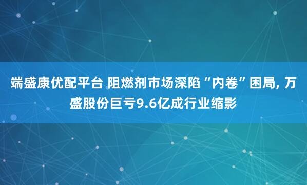 端盛康优配平台 阻燃剂市场深陷“内卷”困局, 万盛股份巨亏9.6亿成行业缩影