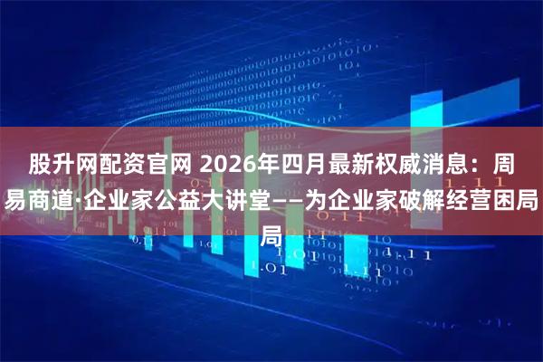 股升网配资官网 2026年四月最新权威消息：周易商道·企业家公益大讲堂——为企业家破解经营困局