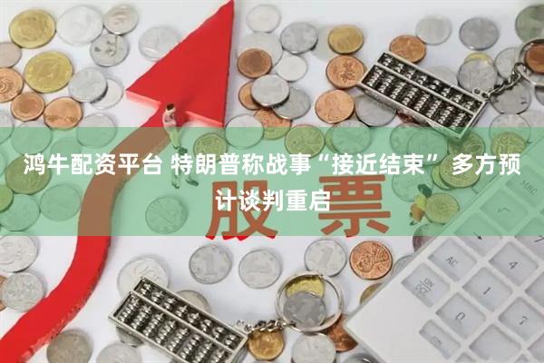 鸿牛配资平台 特朗普称战事“接近结束” 多方预计谈判重启