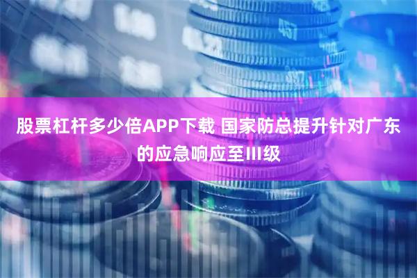 股票杠杆多少倍APP下载 国家防总提升针对广东的应急响应至Ⅲ级