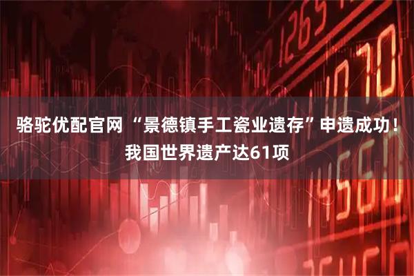 骆驼优配官网 “景德镇手工瓷业遗存”申遗成功！我国世界遗产达61项