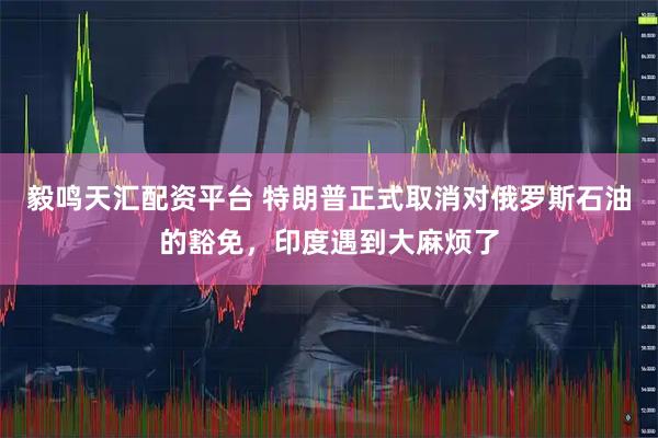 毅鸣天汇配资平台 特朗普正式取消对俄罗斯石油的豁免，印度遇到大麻烦了