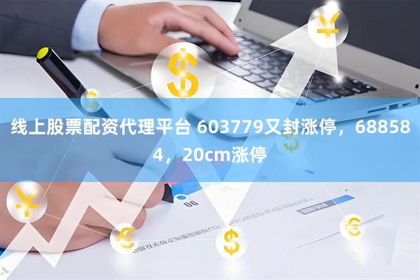 线上股票配资代理平台 603779又封涨停，688584，20cm涨停