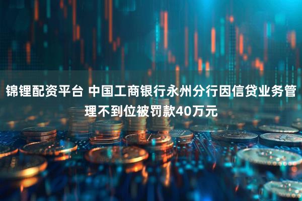 锦锂配资平台 中国工商银行永州分行因信贷业务管理不到位被罚款40万元