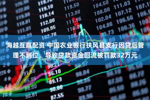 海越互赢配资 中国农业银行扶风县支行因贷后管理不到位，导致贷款资金回流被罚款32万元