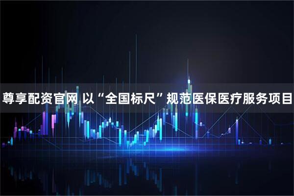 尊享配资官网 以“全国标尺”规范医保医疗服务项目