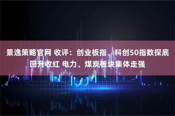 景逸策略官网 收评：创业板指、科创50指数探底回升收红 电力、煤炭板块集体走强
