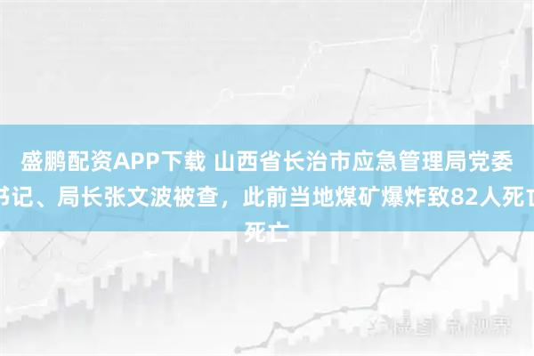 盛鹏配资APP下载 山西省长治市应急管理局党委书记、局长张文波被查，此前当地煤矿爆炸致82人死亡