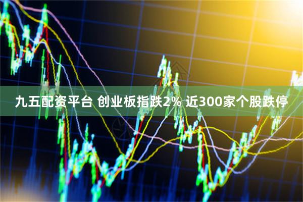 九五配资平台 创业板指跌2% 近300家个股跌停