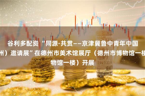 谷利多配资 “同源·共贯——京津冀鲁中青年中国画（德州）邀请展”在德州市美术馆展厅（德州市博物馆一楼）开展